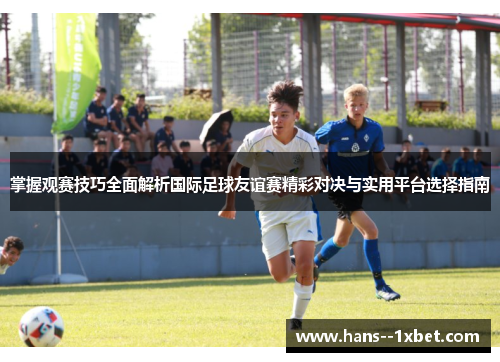 掌握观赛技巧全面解析国际足球友谊赛精彩对决与实用平台选择指南