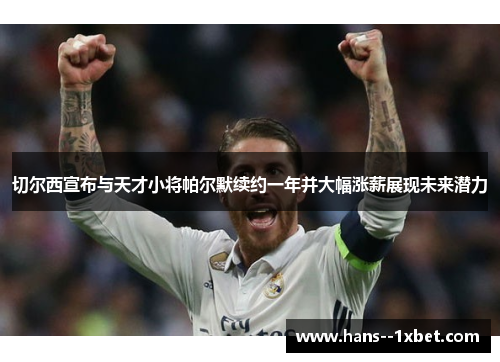 切尔西宣布与天才小将帕尔默续约一年并大幅涨薪展现未来潜力 切尔西宣布与天才小将帕尔默续约一年并大幅涨薪展现未来潜力