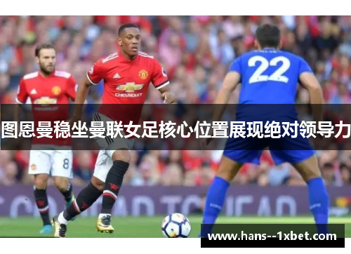 图恩曼稳坐曼联女足核心位置展现绝对领导力 图恩曼稳坐曼联女足核心位置展现绝对领导力