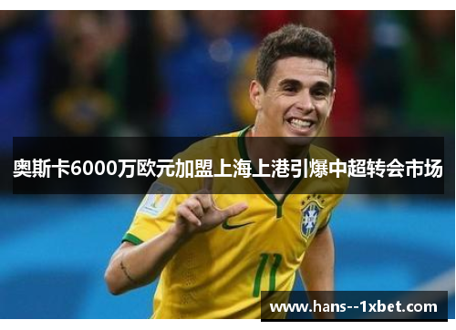 奥斯卡6000万欧元加盟上海上港引爆中超转会市场