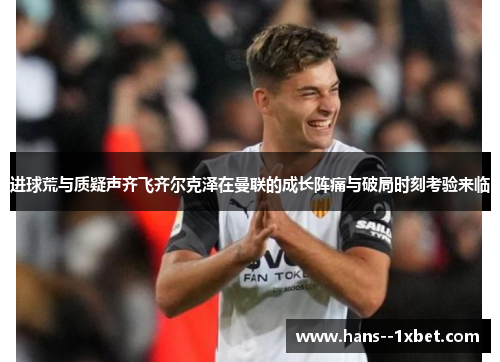 进球荒与质疑声齐飞齐尔克泽在曼联的成长阵痛与破局时刻考验来临 进球荒与质疑声齐飞齐尔克泽在曼联的成长阵痛与破局时刻考验来临
