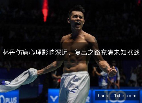 林丹伤病心理影响深远，复出之路充满未知挑战